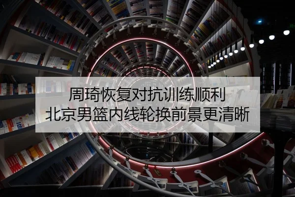 周琦恢复对抗训练顺利 北京男篮内线轮换前景更清晰