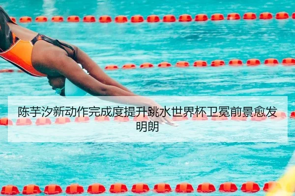 陈芋汐新动作完成度提升跳水世界杯卫冕前景愈发明朗