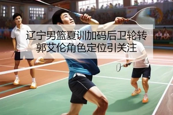 辽宁男篮夏训加码后卫轮转 郭艾伦角色定位引关注