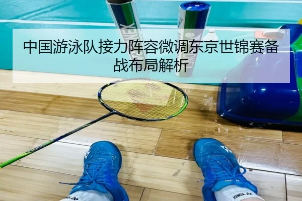 中国游泳队接力阵容微调东京世锦赛备战布局解析