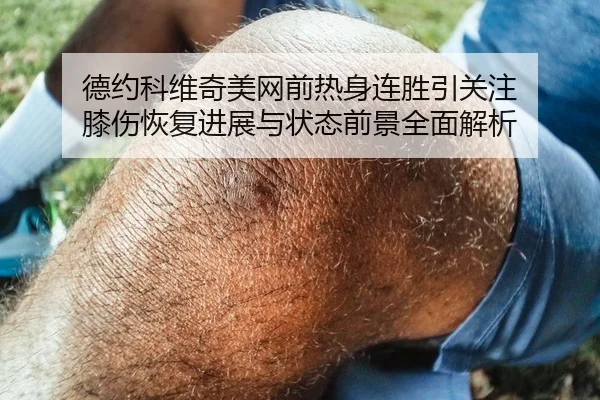 德约科维奇美网前热身连胜引关注 膝伤恢复进展与状态前景全面解析
